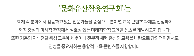 ‘문화유산활용연구회’는 학계 각 분야에서 활동하고 있는 전문가들을 중심으로 분야별 교육 콘텐츠 과제를 선정하여 현장 중심의 미시적 관점에서 실효성 있는 미래지향적 교육콘 텐츠를 개발하고자 합니다. 또한 기존의 지식전달 중심 교육에서 벗어나 전문적 체험 중심의 교육을 바탕으로 창의적이면서도 인성을 중요시하는 융합적 교육 콘텐츠를 지향합니다.