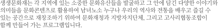 생생문화재는 각 지역에 있는 소중한 문화유산들을 발굴하고 그 안에 담긴 다양한 이야기와 의미들을 문화콘텐츠로 활용하여 남녀노소 누구나 우리의 역사와 전통을 배우고 즐길 수 있는 공간으로 재창조하기 위하여 문화재청과 지방자치단체, 그리고 고사리협동조합이 함께 만들어 가는 프로그램입니다.