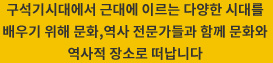 구석기시대에서 근대에 이르는 다양한 시대를 배우기 위해 문화,역사 전문가들과 함께 문화와 역사적 장소로 떠납니다