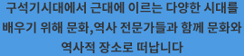 구석기시대에서 근대에 이르는 다양한 시대를 배우기 위해 문화,역사 전문가들과 함께 문화와 역사적 장소로 떠납니다