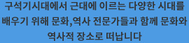 구석기시대에서 근대에 이르는 다양한 시대를 배우기 위해 문화,역사 전문가들과 함께 문화와 역사적 장소로 떠납니다