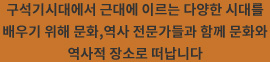 구석기시대에서 근대에 이르는 다양한 시대를 배우기 위해 문화,역사 전문가들과 함께 문화와 역사적 장소로 떠납니다