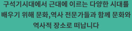 구석기시대에서 근대에 이르는 다양한 시대를 배우기 위해 문화,역사 전문가들과 함께 문화와 역사적 장소로 떠납니다