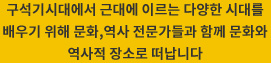 구석기시대에서 근대에 이르는 다양한 시대를 배우기 위해 문화,역사 전문가들과 함께 문화와 역사적 장소로 떠납니다